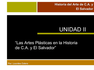 Historia del Arte de C.A. y
                                           El Salvador




                               UNIDAD II

      “Las Artes Plásticas en la Historia
      de C.A. y El Salvador”


Por: Lourdes Calero
 