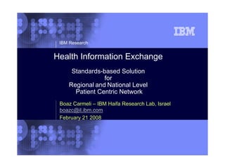 1


     IBM Research


    Health Information Exchange
         Standards-based Solution
                    for
        Regional and National Level
          Patient Centric Network
     Boaz Carmeli – IBM Haifa Research Lab, Israel
     boazc@il.ibm.com
     February 21 2008




                                                     © 2002 IBM Corporation
 