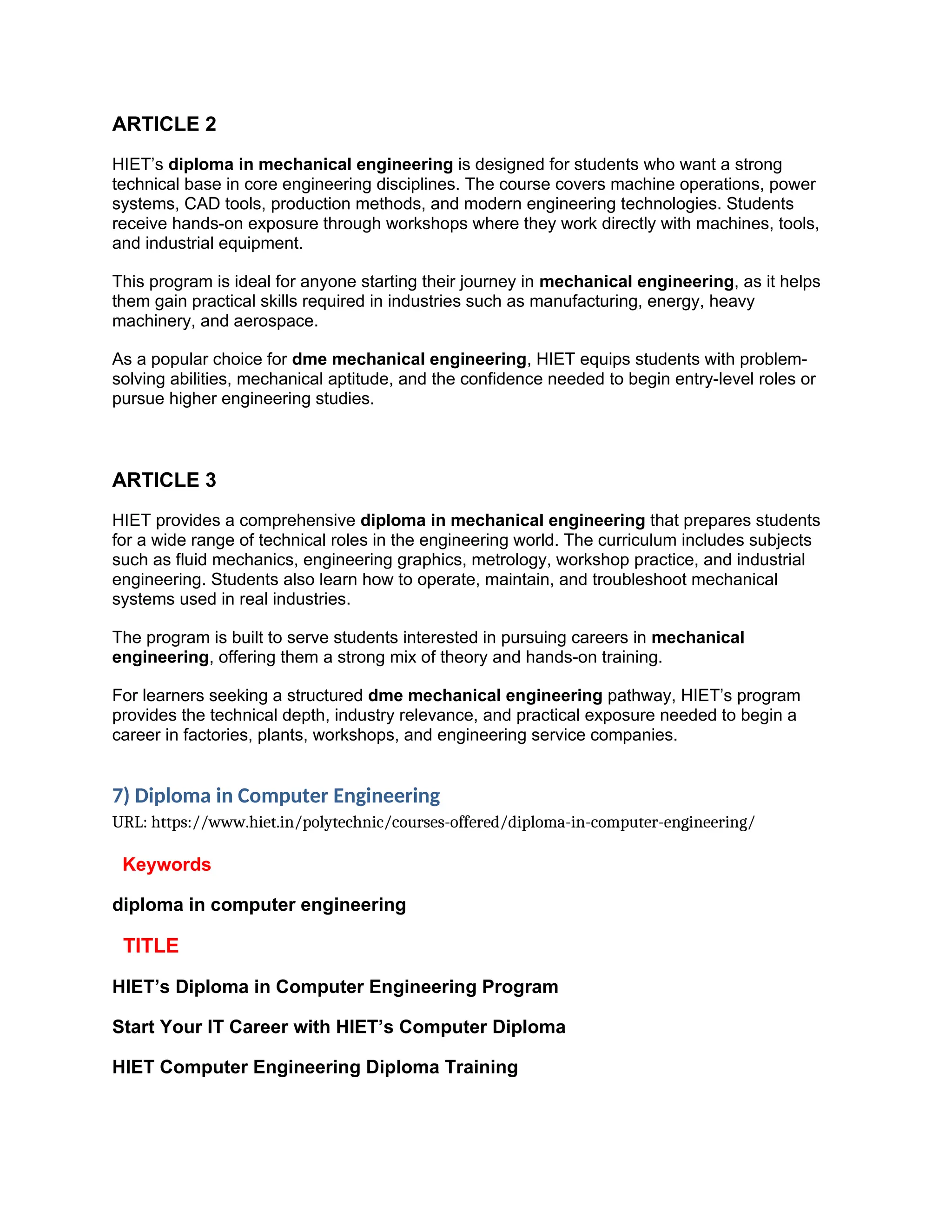 ARTICLE 2
HIET’s diploma in mechanical engineering is designed for students who want a strong
technical base in core engineering disciplines. The course covers machine operations, power
systems, CAD tools, production methods, and modern engineering technologies. Students
receive hands-on exposure through workshops where they work directly with machines, tools,
and industrial equipment.
This program is ideal for anyone starting their journey in mechanical engineering, as it helps
them gain practical skills required in industries such as manufacturing, energy, heavy
machinery, and aerospace.
As a popular choice for dme mechanical engineering, HIET equips students with problem-
solving abilities, mechanical aptitude, and the confidence needed to begin entry-level roles or
pursue higher engineering studies.
ARTICLE 3
HIET provides a comprehensive diploma in mechanical engineering that prepares students
for a wide range of technical roles in the engineering world. The curriculum includes subjects
such as fluid mechanics, engineering graphics, metrology, workshop practice, and industrial
engineering. Students also learn how to operate, maintain, and troubleshoot mechanical
systems used in real industries.
The program is built to serve students interested in pursuing careers in mechanical
engineering, offering them a strong mix of theory and hands-on training.
For learners seeking a structured dme mechanical engineering pathway, HIET’s program
provides the technical depth, industry relevance, and practical exposure needed to begin a
career in factories, plants, workshops, and engineering service companies.
7) Diploma in Computer Engineering
URL: https://www.hiet.in/polytechnic/courses-offered/diploma-in-computer-engineering/
Keywords
diploma in computer engineering
TITLE
HIET’s Diploma in Computer Engineering Program
Start Your IT Career with HIET’s Computer Diploma
HIET Computer Engineering Diploma Training
 