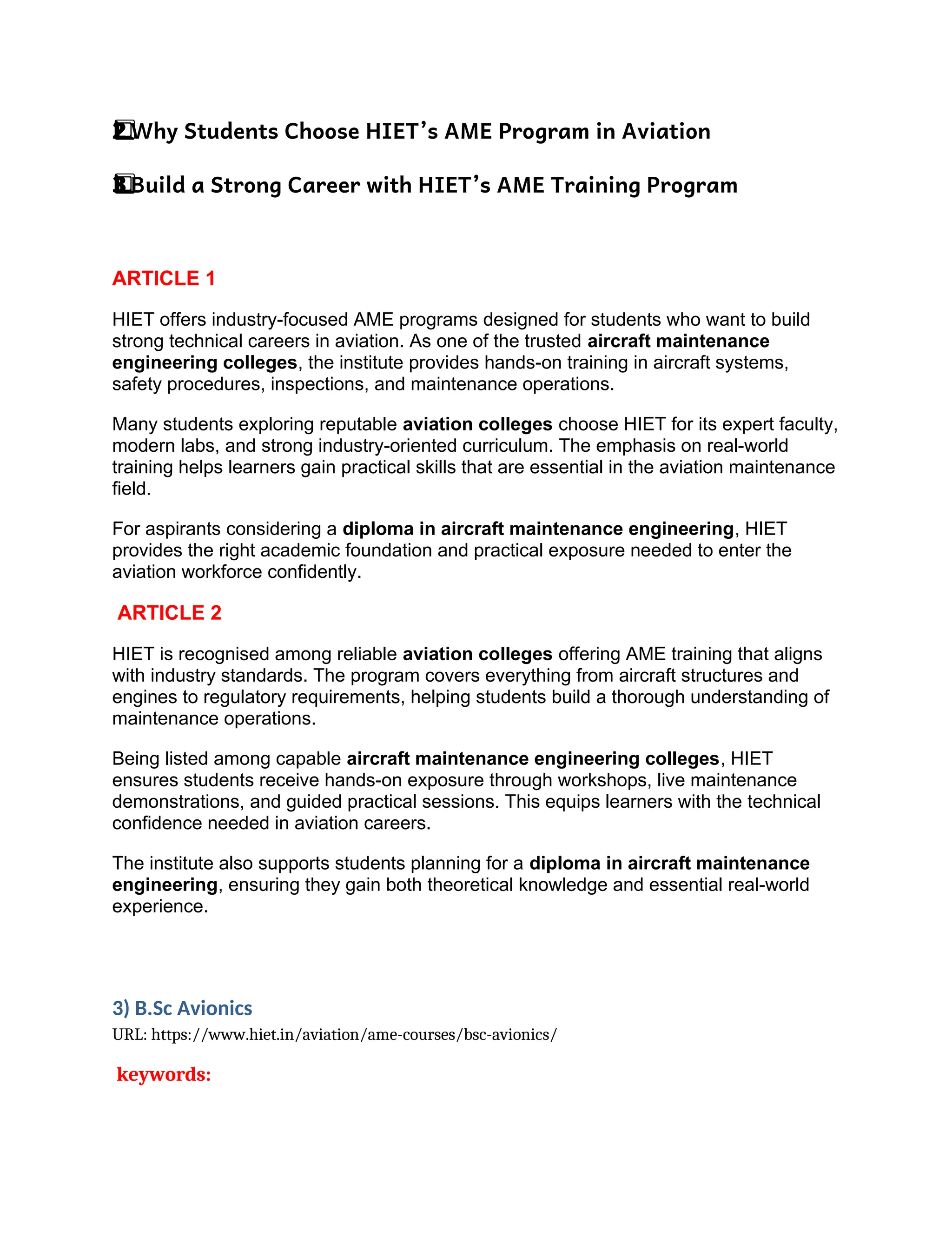 Why Students Choose HIET’s AME Program in Aviation
2️
2️
⃣
Build a Strong Career with HIET’s AME Training Program
3️
3️
⃣
ARTICLE 1
HIET offers industry-focused AME programs designed for students who want to build
strong technical careers in aviation. As one of the trusted aircraft maintenance
engineering colleges, the institute provides hands-on training in aircraft systems,
safety procedures, inspections, and maintenance operations.
Many students exploring reputable aviation colleges choose HIET for its expert faculty,
modern labs, and strong industry-oriented curriculum. The emphasis on real-world
training helps learners gain practical skills that are essential in the aviation maintenance
field.
For aspirants considering a diploma in aircraft maintenance engineering, HIET
provides the right academic foundation and practical exposure needed to enter the
aviation workforce confidently.
ARTICLE 2
HIET is recognised among reliable aviation colleges offering AME training that aligns
with industry standards. The program covers everything from aircraft structures and
engines to regulatory requirements, helping students build a thorough understanding of
maintenance operations.
Being listed among capable aircraft maintenance engineering colleges, HIET
ensures students receive hands-on exposure through workshops, live maintenance
demonstrations, and guided practical sessions. This equips learners with the technical
confidence needed in aviation careers.
The institute also supports students planning for a diploma in aircraft maintenance
engineering, ensuring they gain both theoretical knowledge and essential real-world
experience.
3) B.Sc Avionics
URL: https://www.hiet.in/aviation/ame-courses/bsc-avionics/
keywords:
 