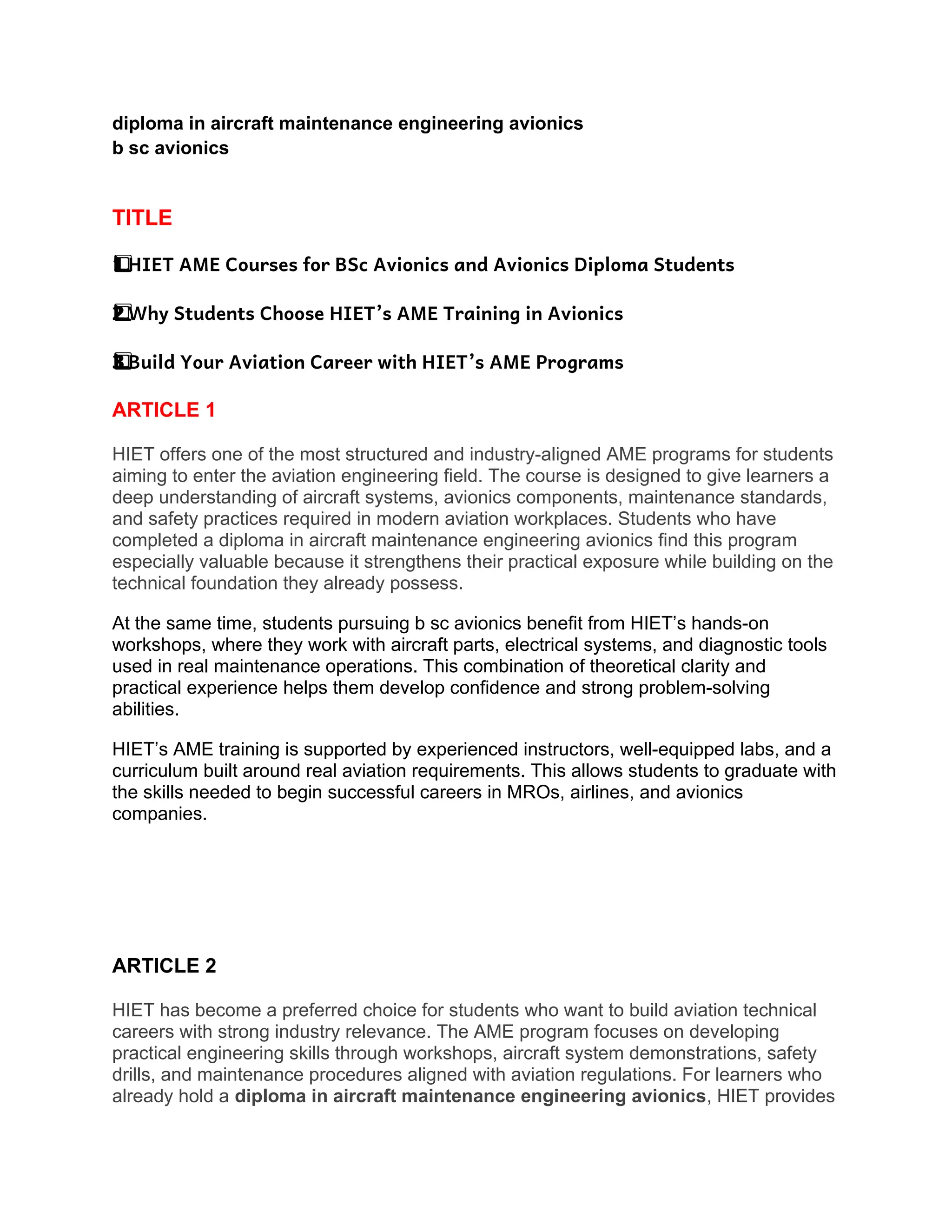 diploma in aircraft maintenance engineering avionics
b sc avionics
TITLE
HIET AME Courses for BSc Avionics and Avionics Diploma Students
1️
1️
⃣
Why Students Choose HIET’s AME Training in Avionics
2️
2️
⃣
Build Your Aviation Career with HIET’s AME Programs
3️
3️
⃣
ARTICLE 1
HIET offers one of the most structured and industry-aligned AME programs for students
aiming to enter the aviation engineering field. The course is designed to give learners a
deep understanding of aircraft systems, avionics components, maintenance standards,
and safety practices required in modern aviation workplaces. Students who have
completed a diploma in aircraft maintenance engineering avionics find this program
especially valuable because it strengthens their practical exposure while building on the
technical foundation they already possess.
At the same time, students pursuing b sc avionics benefit from HIET’s hands-on
workshops, where they work with aircraft parts, electrical systems, and diagnostic tools
used in real maintenance operations. This combination of theoretical clarity and
practical experience helps them develop confidence and strong problem-solving
abilities.
HIET’s AME training is supported by experienced instructors, well-equipped labs, and a
curriculum built around real aviation requirements. This allows students to graduate with
the skills needed to begin successful careers in MROs, airlines, and avionics
companies.
ARTICLE 2
HIET has become a preferred choice for students who want to build aviation technical
careers with strong industry relevance. The AME program focuses on developing
practical engineering skills through workshops, aircraft system demonstrations, safety
drills, and maintenance procedures aligned with aviation regulations. For learners who
already hold a diploma in aircraft maintenance engineering avionics, HIET provides
 