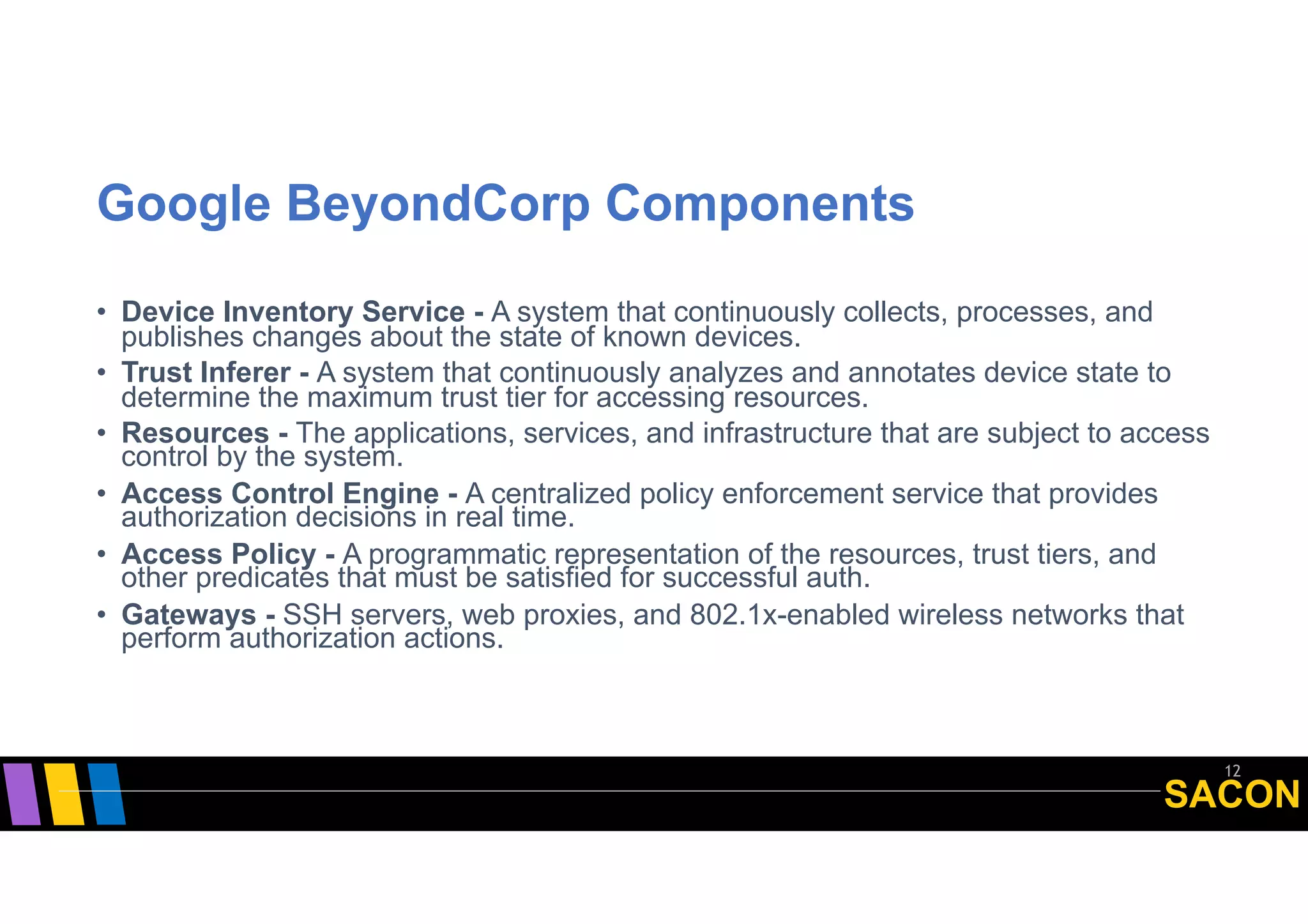 SACON
Google BeyondCorp Components
• Device Inventory Service - A system that continuously collects, processes, and
publishes changes about the state of known devices.
• Trust Inferer - A system that continuously analyzes and annotates device state to
determine the maximum trust tier for accessing resources.
• Resources - The applications, services, and infrastructure that are subject to access
control by the system.
• Access Control Engine - A centralized policy enforcement service that provides
authorization decisions in real time.
• Access Policy - A programmatic representation of the resources, trust tiers, and
other predicates that must be satisfied for successful auth.
• Gateways - SSH servers, web proxies, and 802.1x-enabled wireless networks that
perform authorization actions.
12
 