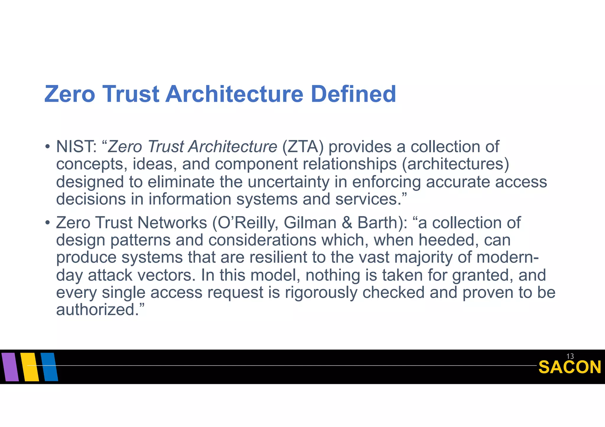 SACON
Zero Trust Architecture Defined
• NIST: “Zero Trust Architecture (ZTA) provides a collection of
concepts, ideas, and component relationships (architectures)
designed to eliminate the uncertainty in enforcing accurate access
decisions in information systems and services.”
• Zero Trust Networks (O’Reilly, Gilman & Barth): “a collection of
design patterns and considerations which, when heeded, can
produce systems that are resilient to the vast majority of modern-
day attack vectors. In this model, nothing is taken for granted, and
every single access request is rigorously checked and proven to be
authorized.”
13NIST SP800-207 (draft, September, 2019)
 