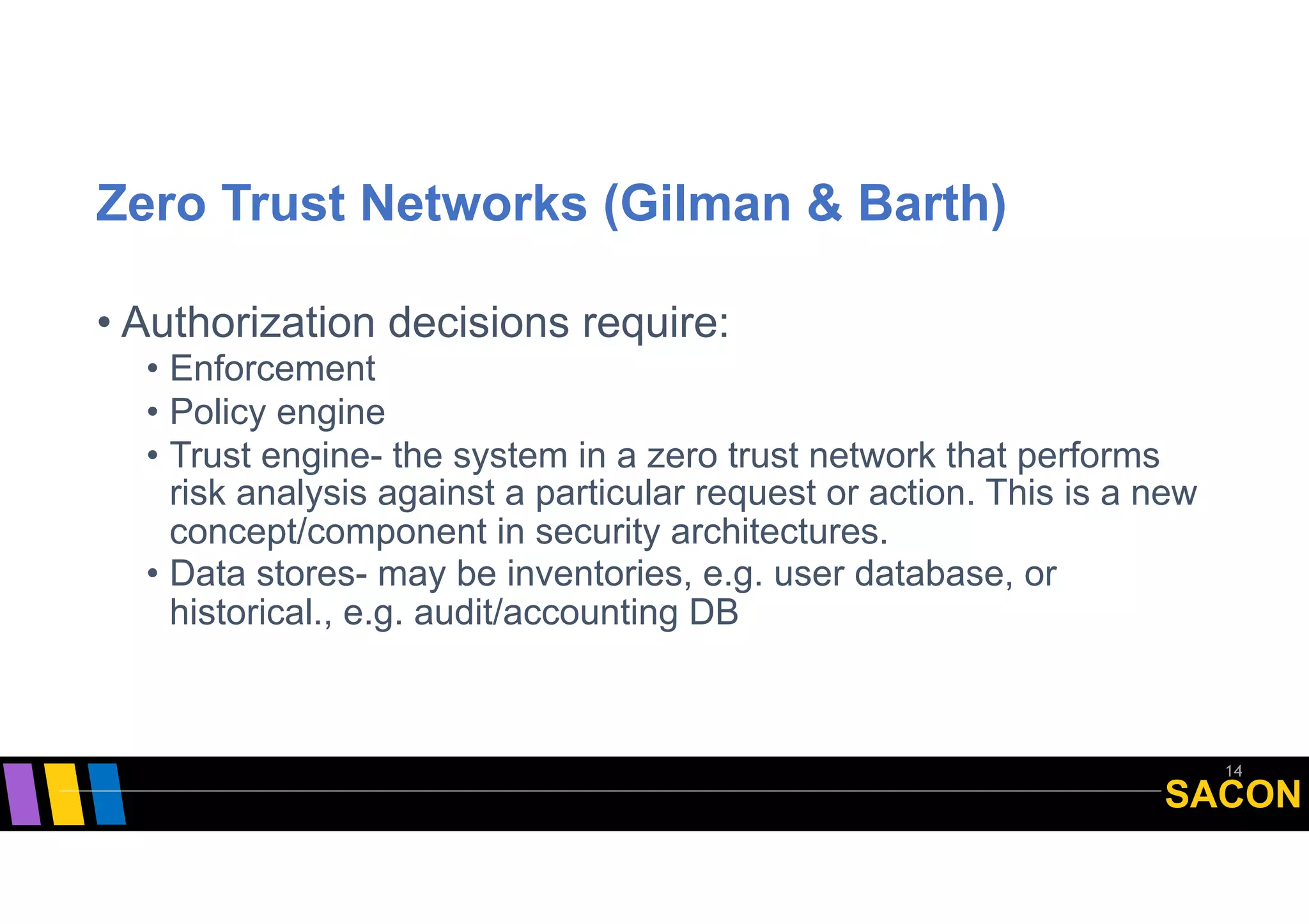 SACON
Zero Trust Networks (Gilman & Barth)
• Authorization decisions require:
• Enforcement
• Policy engine
• Trust engine- the system in a zero trust network that performs
risk analysis against a particular request or action. This is a new
concept/component in security architectures.
• Data stores- may be inventories, e.g. user database, or
historical., e.g. audit/accounting DB
14
 
