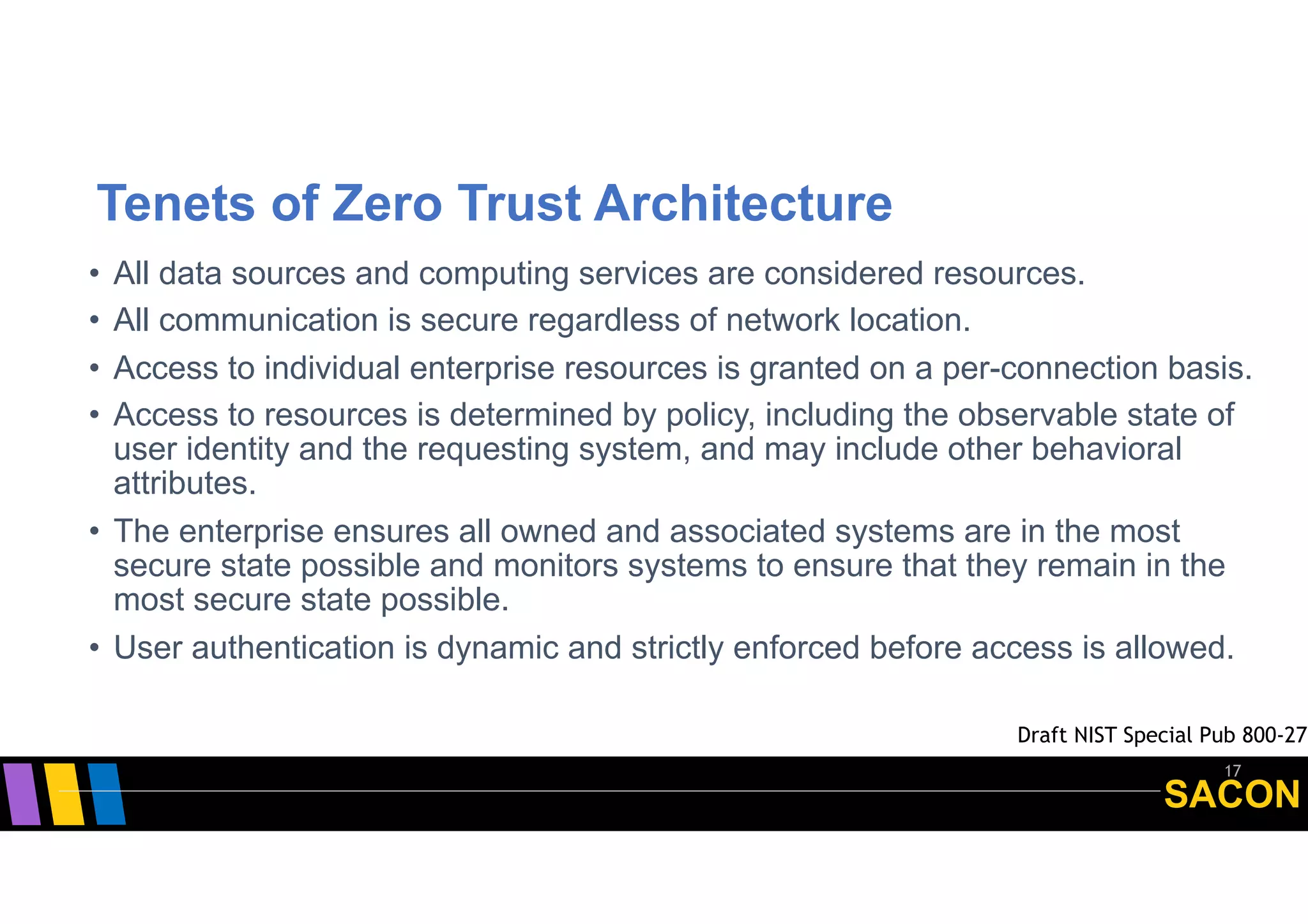 SACON
Tenets of Zero Trust Architecture
• All data sources and computing services are considered resources.
• All communication is secure regardless of network location.
• Access to individual enterprise resources is granted on a per-connection basis.
• Access to resources is determined by policy, including the observable state of
user identity and the requesting system, and may include other behavioral
attributes.
• The enterprise ensures all owned and associated systems are in the most
secure state possible and monitors systems to ensure that they remain in the
most secure state possible.
• User authentication is dynamic and strictly enforced before access is allowed.
17
Draft NIST Special Pub 800-27
 