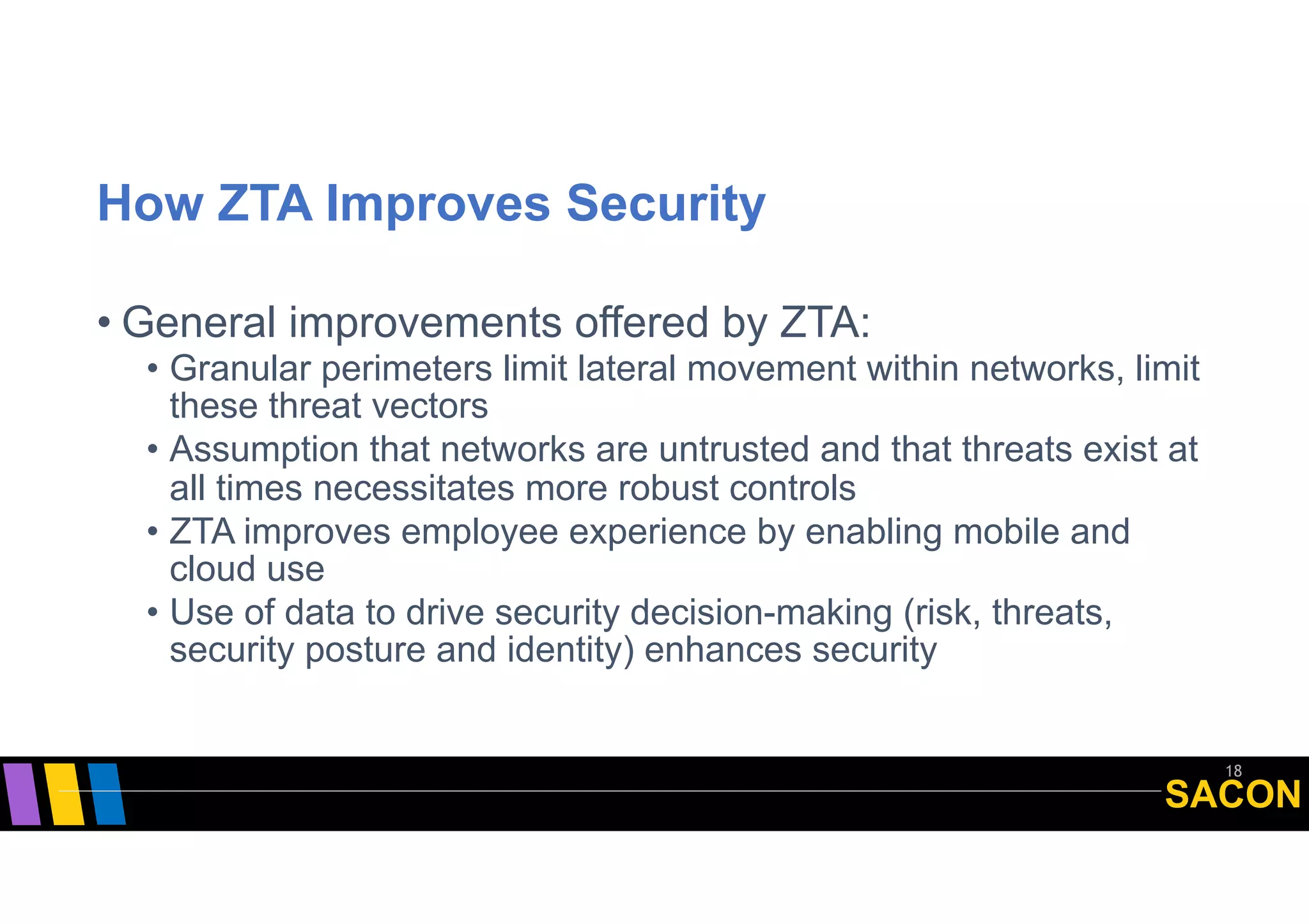 SACON
How ZTA Improves Security
• General improvements offered by ZTA:
• Granular perimeters limit lateral movement within networks, limit
these threat vectors
• Assumption that networks are untrusted and that threats exist at
all times necessitates more robust controls
• ZTA improves employee experience by enabling mobile and
cloud use
• Use of data to drive security decision-making (risk, threats,
security posture and identity) enhances security
18
 