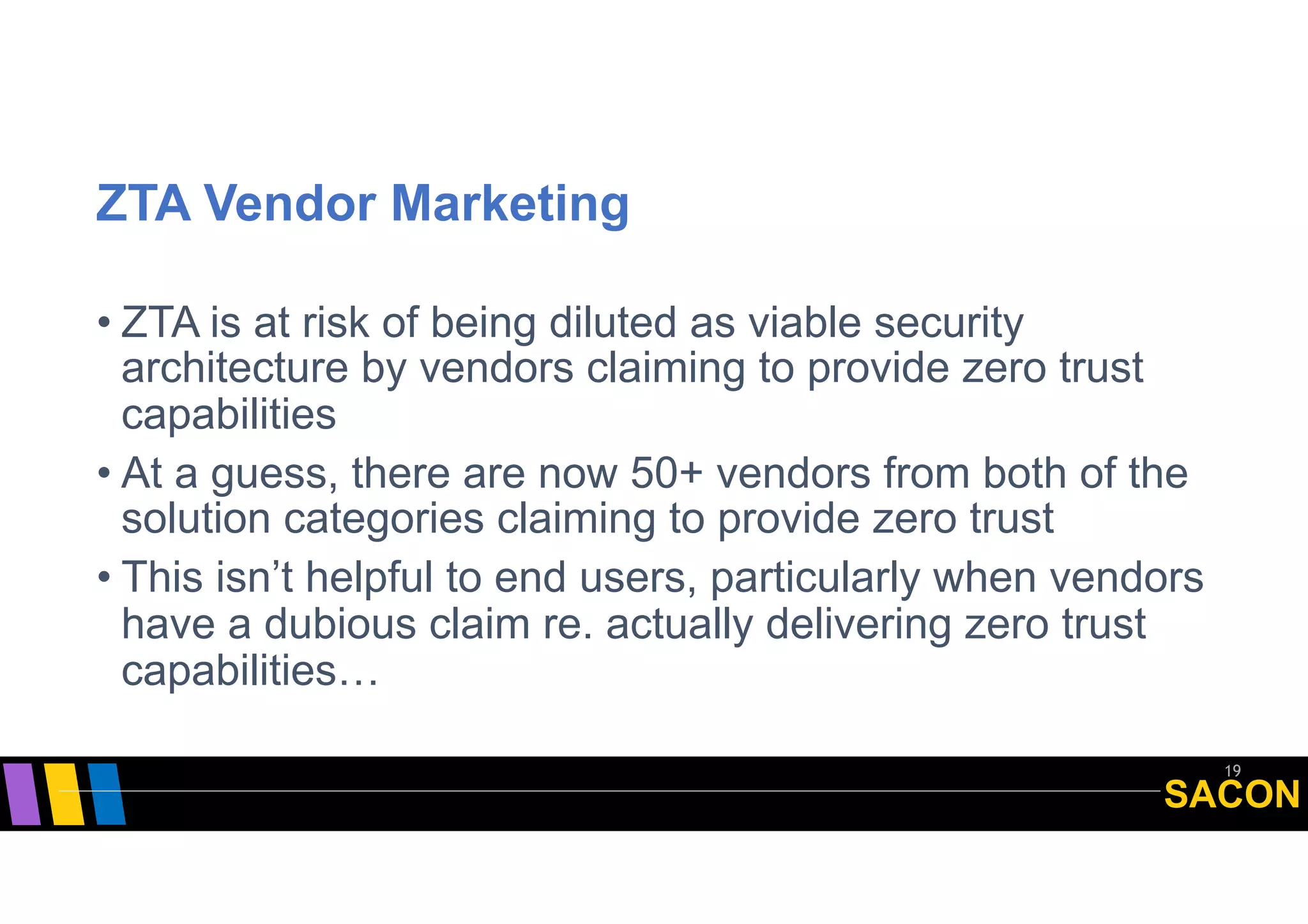 SACON
ZTA Vendor Marketing
• ZTA is at risk of being diluted as viable security
architecture by vendors claiming to provide zero trust
capabilities
• At a guess, there are now 50+ vendors from both of the
solution categories claiming to provide zero trust
• This isn’t helpful to end users, particularly when vendors
have a dubious claim re. actually delivering zero trust
capabilities…
19
 