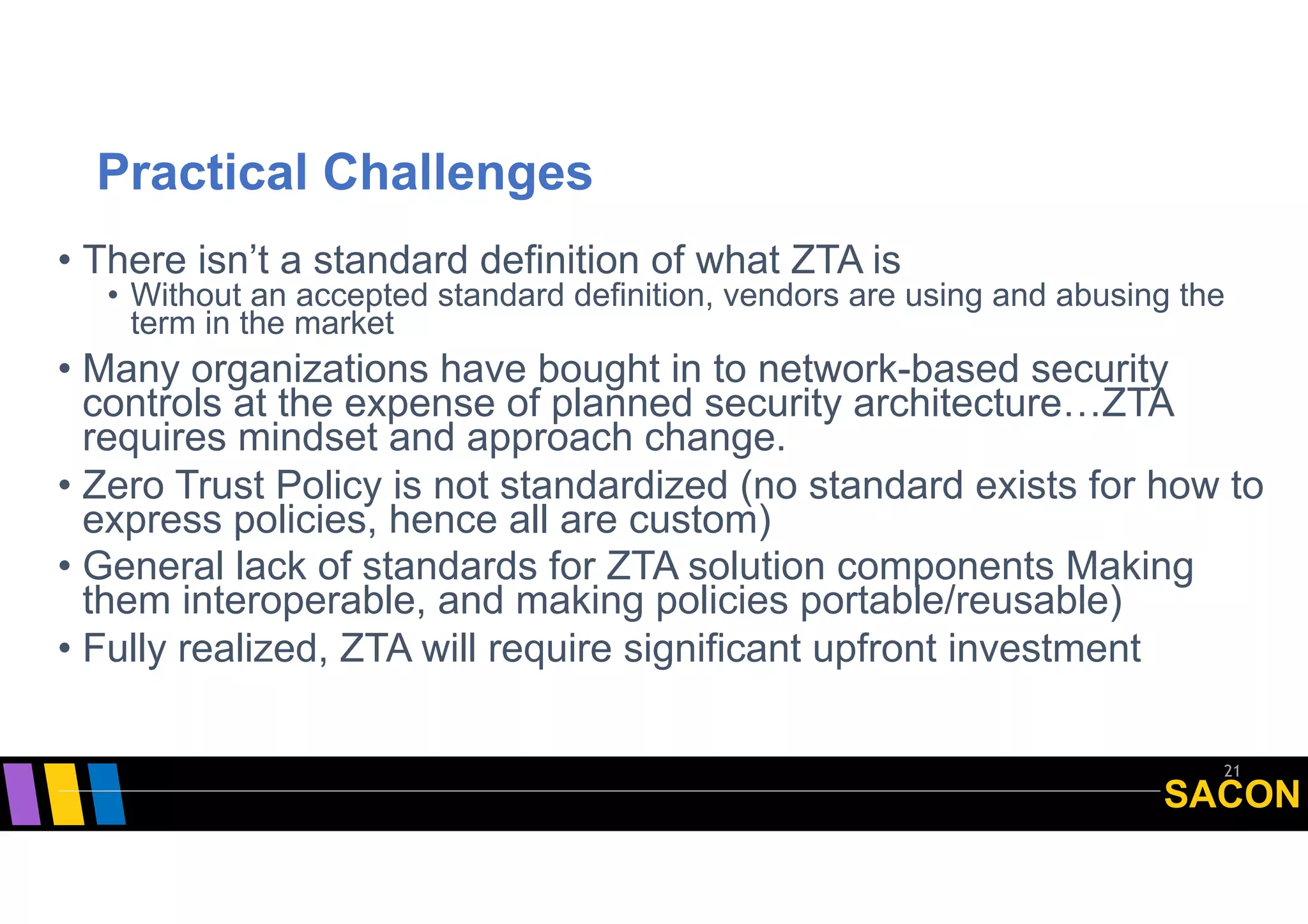 SACON
Practical Challenges
• There isn’t a standard definition of what ZTA is
• Without an accepted standard definition, vendors are using and abusing the
term in the market
• Many organizations have bought in to network-based security
controls at the expense of planned security architecture…ZTA
requires mindset and approach change.
• Zero Trust Policy is not standardized (no standard exists for how to
express policies, hence all are custom)
• General lack of standards for ZTA solution components Making
them interoperable, and making policies portable/reusable)
• Fully realized, ZTA will require significant upfront investment
21
 