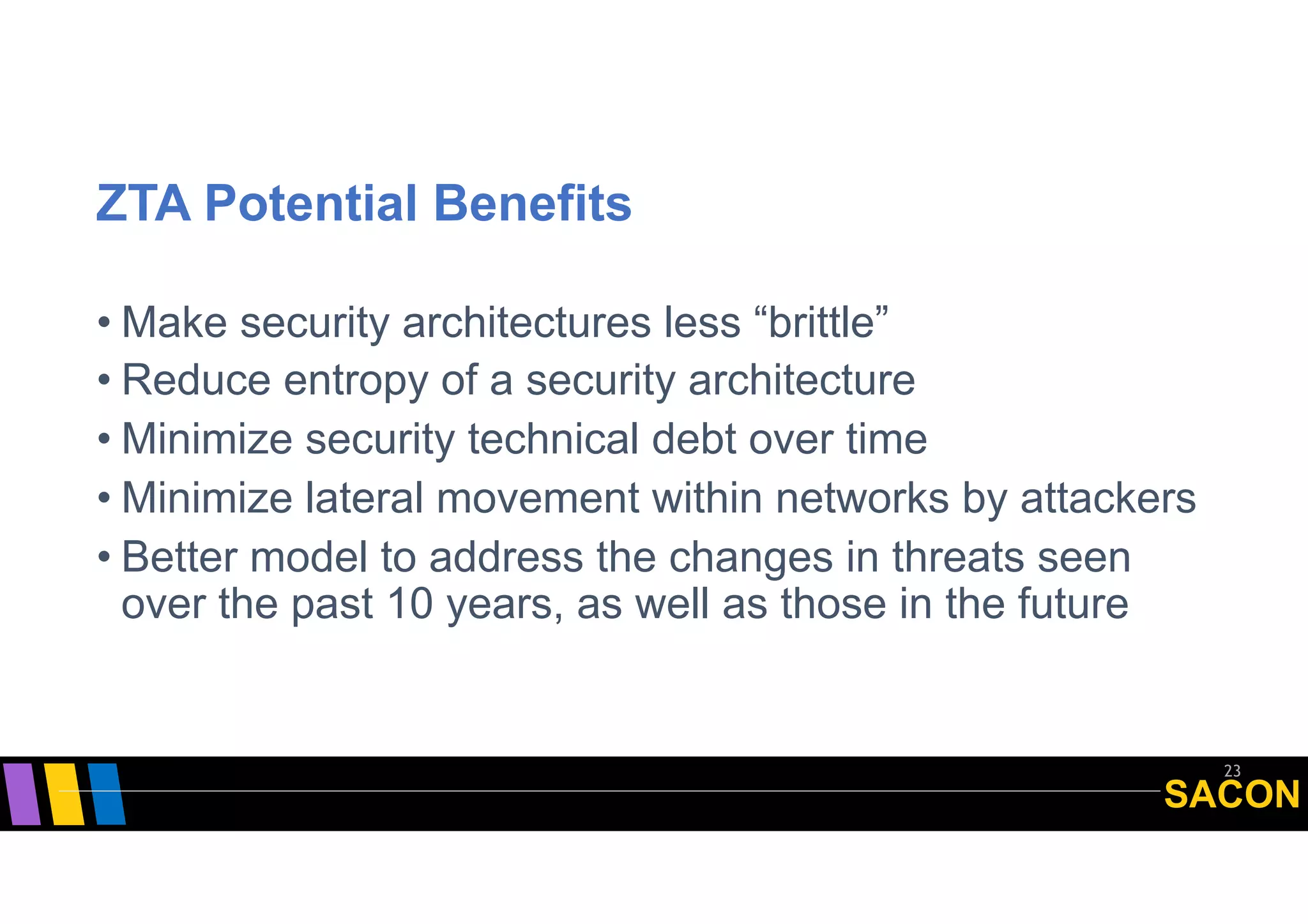 SACON
ZTA Potential Benefits
• Make security architectures less “brittle”
• Reduce entropy of a security architecture
• Minimize security technical debt over time
• Minimize lateral movement within networks by attackers
• Better model to address the changes in threats seen
over the past 10 years, as well as those in the future
23
 