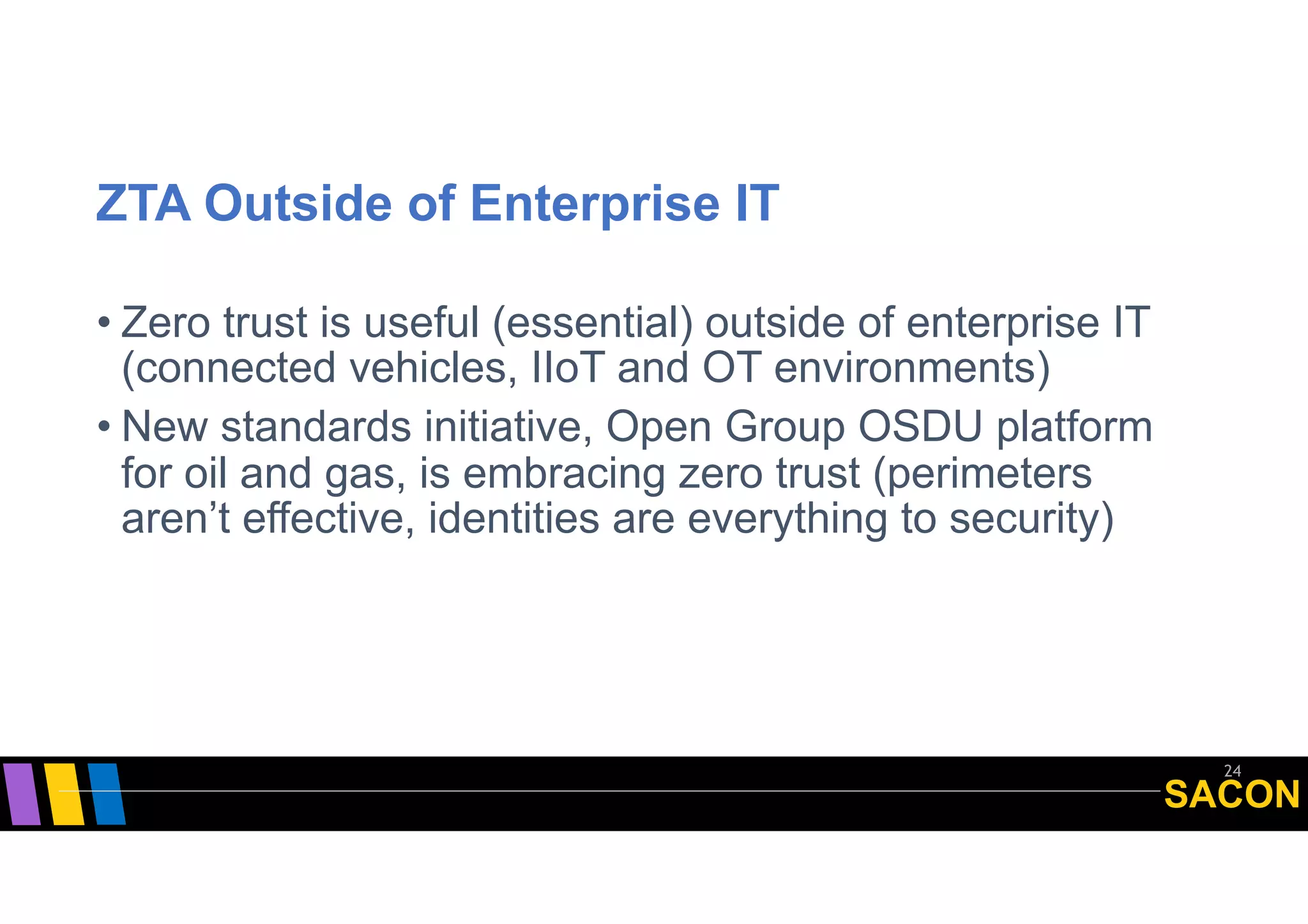 SACON
ZTA Outside of Enterprise IT
• Zero trust is useful (essential) outside of enterprise IT
(connected vehicles, IIoT and OT environments)
• New standards initiative, Open Group OSDU platform
for oil and gas, is embracing zero trust (perimeters
aren’t effective, identities are everything to security)
24
 