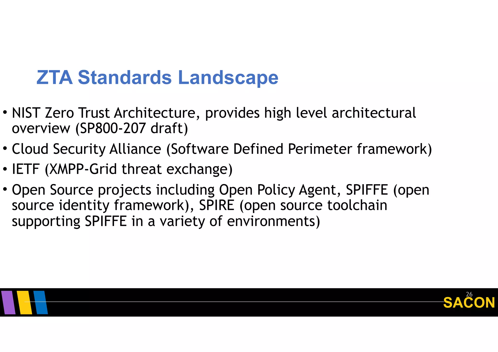 SACON
ZTA Standards Landscape
26
• NIST Zero Trust Architecture, provides high level architectural
overview (SP800-207 draft)
• Cloud Security Alliance (Software Defined Perimeter framework)
• IETF (XMPP-Grid threat exchange)
• Open Source projects including Open Policy Agent, SPIFFE (open
source identity framework), SPIRE (open source toolchain
supporting SPIFFE in a variety of environments)
 