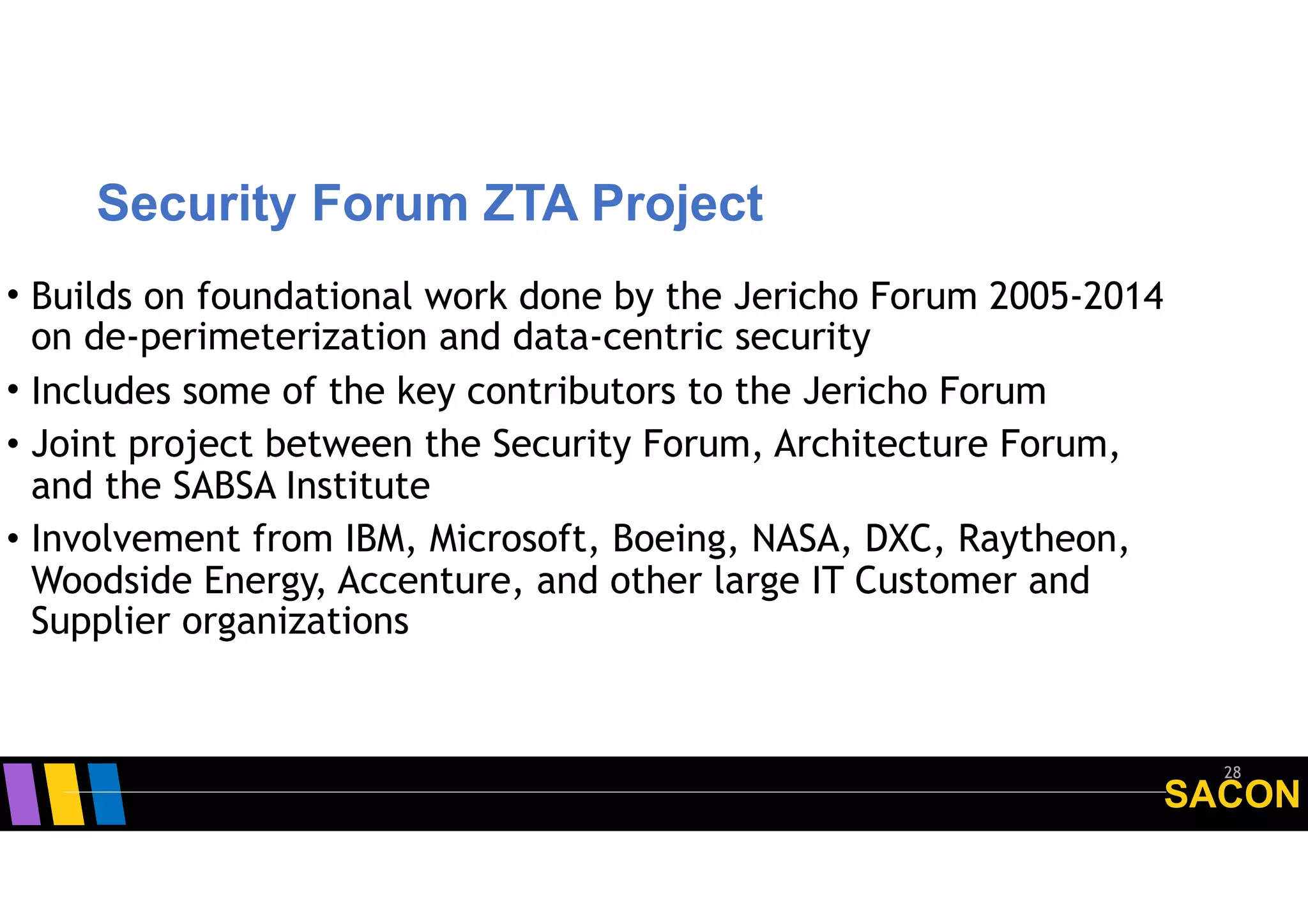 SACON
Security Forum ZTA Project
28
• Builds on foundational work done by the Jericho Forum 2005-2014
on de-perimeterization and data-centric security
• Includes some of the key contributors to the Jericho Forum
• Joint project between the Security Forum, Architecture Forum,
and the SABSA Institute
• Involvement from IBM, Microsoft, Boeing, NASA, DXC, Raytheon,
Woodside Energy, Accenture, and other large IT Customer and
Supplier organizations
 