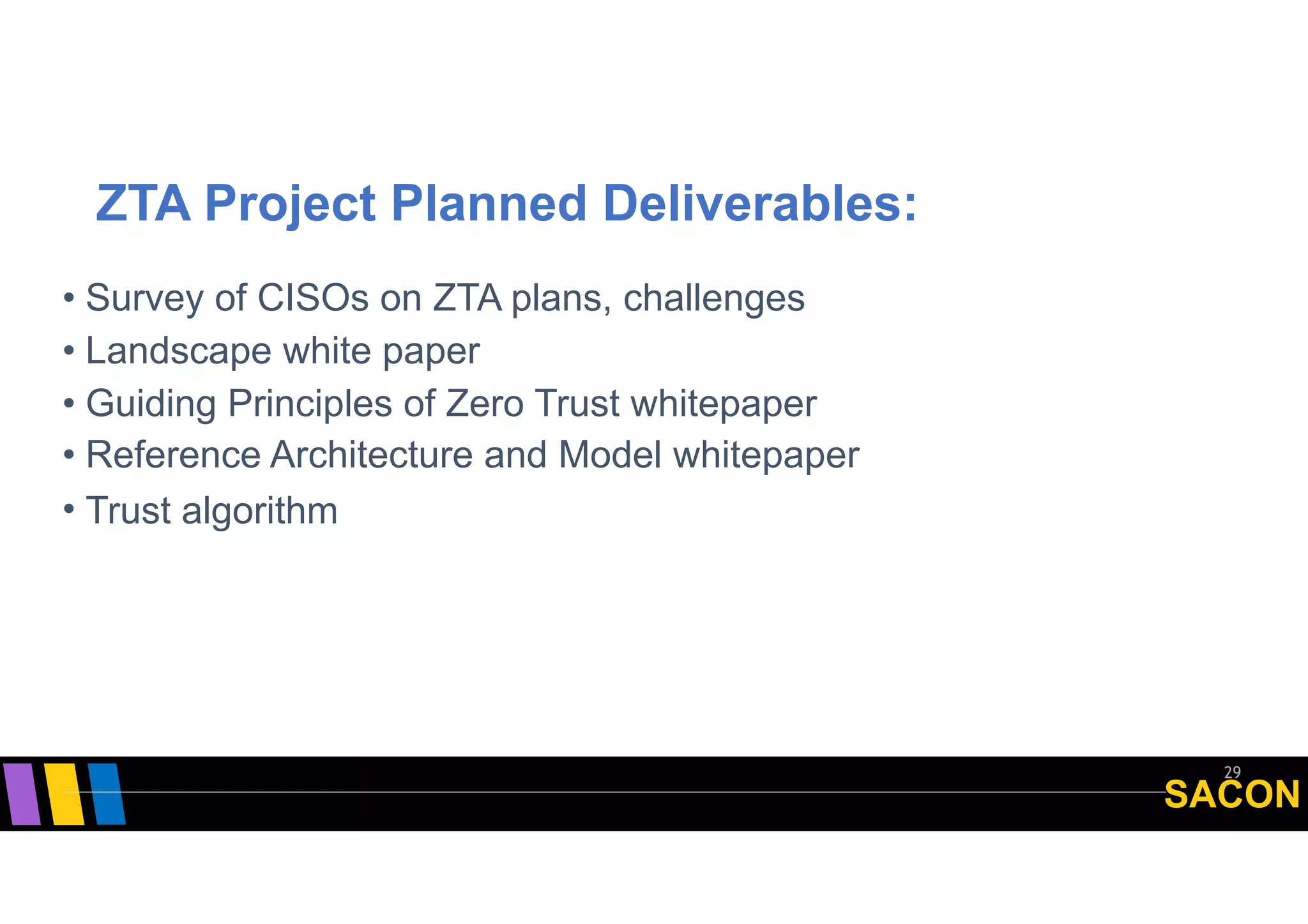 SACON
ZTA Project Planned Deliverables:
29
• Survey of CISOs on ZTA plans, challenges
• Landscape white paper
• Guiding Principles of Zero Trust whitepaper
• Reference Architecture and Model whitepaper
• Trust algorithm
 