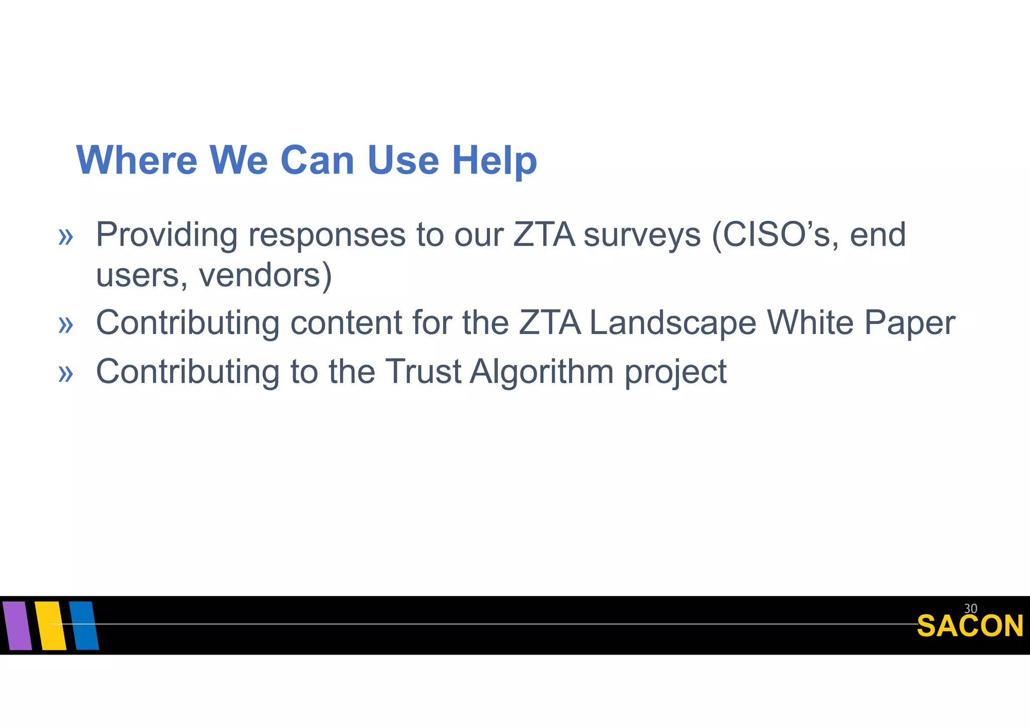 SACON
Where We Can Use Help
30
» Providing responses to our ZTA surveys (CISO’s, end
users, vendors)
» Contributing content for the ZTA Landscape White Paper
» Contributing to the Trust Algorithm project
 