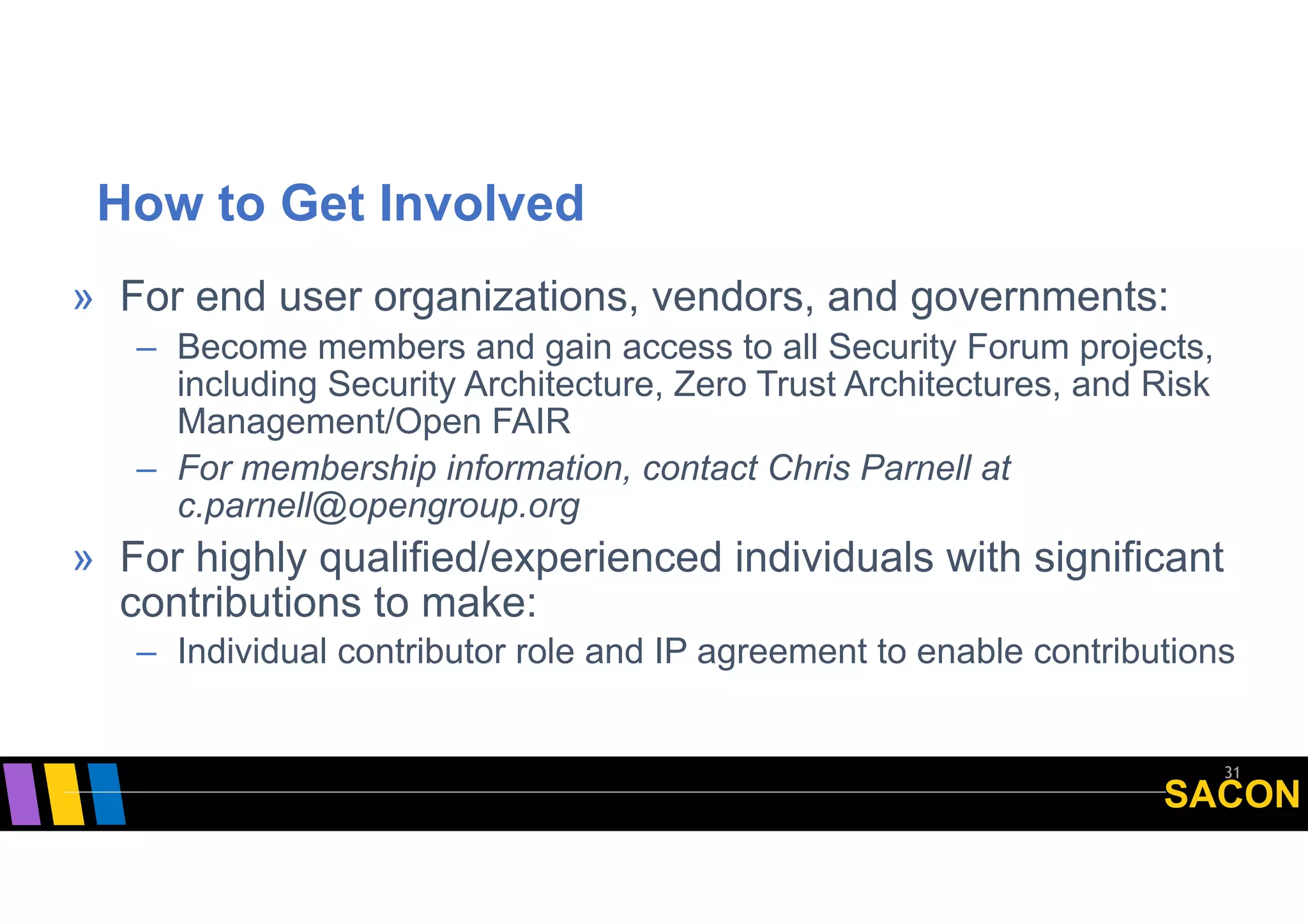 SACON
How to Get Involved
31
» For end user organizations, vendors, and governments:
– Become members and gain access to all Security Forum projects,
including Security Architecture, Zero Trust Architectures, and Risk
Management/Open FAIR
– For membership information, contact Chris Parnell at
c.parnell@opengroup.org
» For highly qualified/experienced individuals with significant
contributions to make:
– Individual contributor role and IP agreement to enable contributions
 