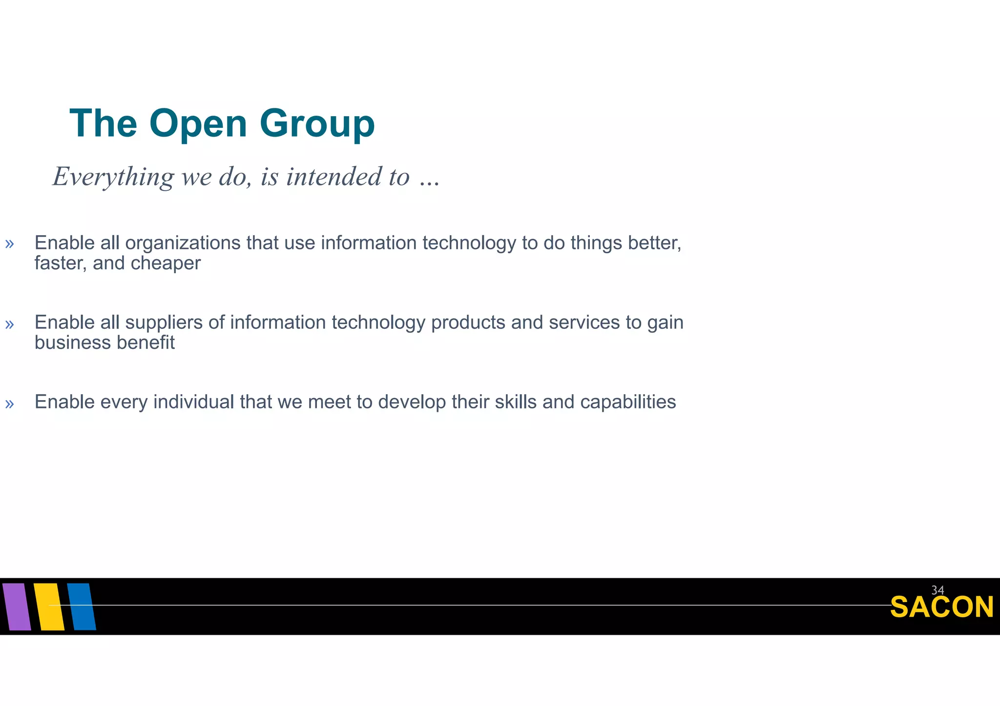 SACON
The Open Group
34
» Enable all organizations that use information technology to do things better,
faster, and cheaper
» Enable all suppliers of information technology products and services to gain
business benefit
» Enable every individual that we meet to develop their skills and capabilities
Everything we do, is intended to …
 