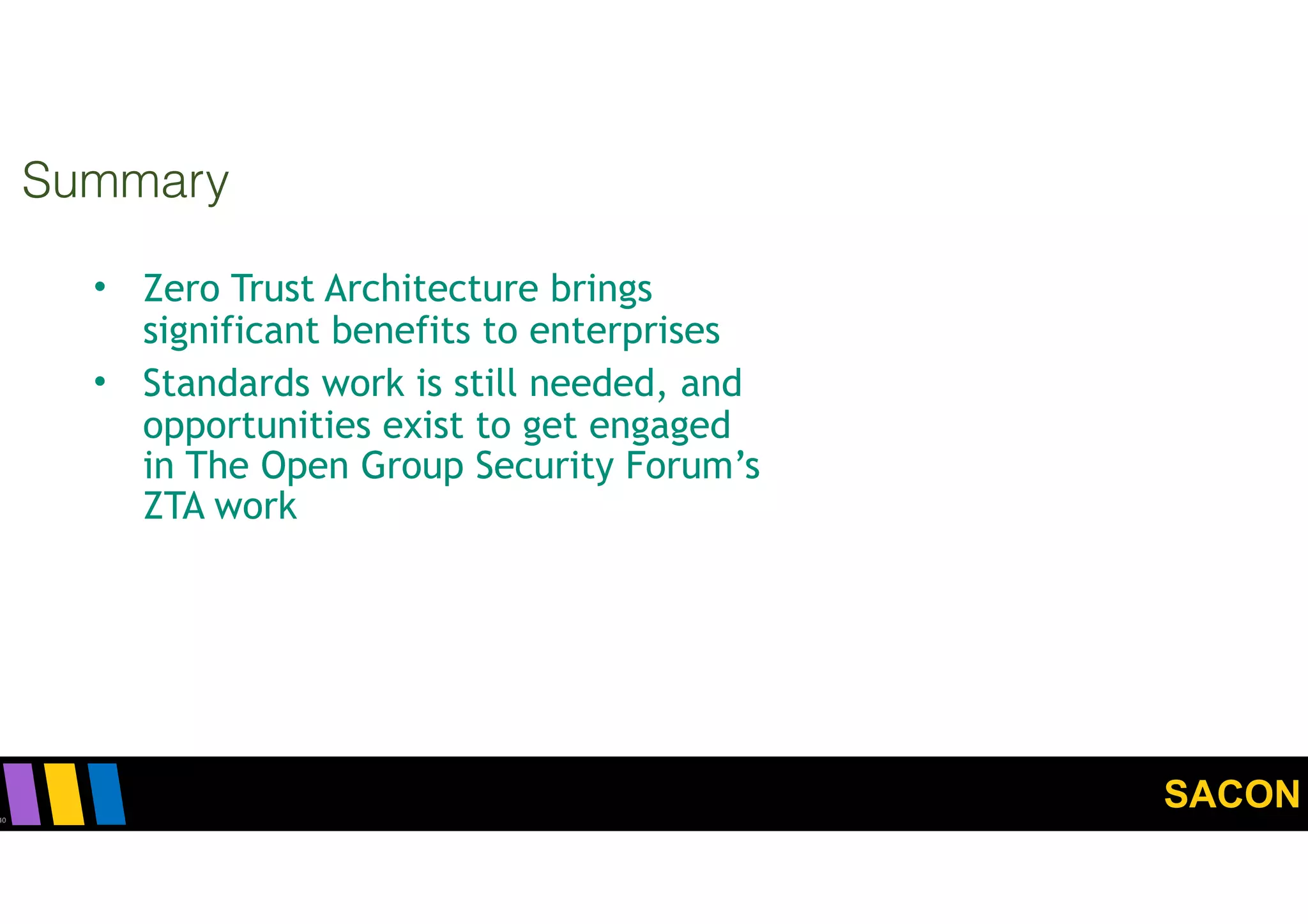 SACON
Summary
40
• Zero Trust Architecture brings
significant benefits to enterprises
• Standards work is still needed, and
opportunities exist to get engaged
in The Open Group Security Forum’s
ZTA work
 