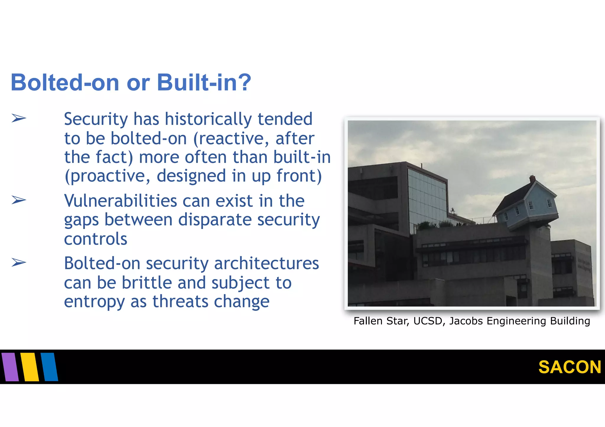 SACON
Bolted-on or Built-in?
➢ Security has historically tended
to be bolted-on (reactive, after
the fact) more often than built-in
(proactive, designed in up front)
➢ Vulnerabilities can exist in the
gaps between disparate security
controls
➢ Bolted-on security architectures
can be brittle and subject to
entropy as threats change
5
Fallen Star, UCSD, Jacobs Engineering Building
 