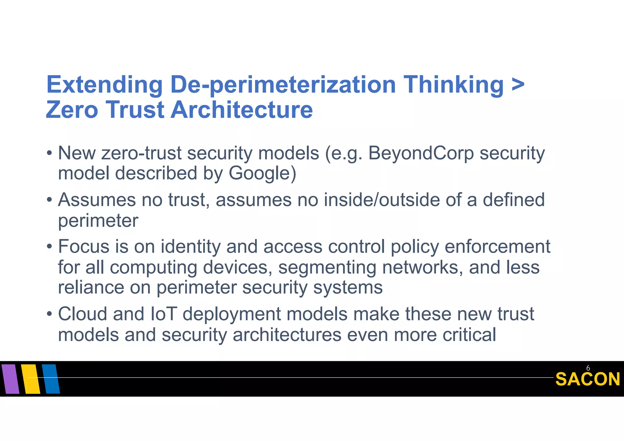 SACON
Extending De-perimeterization Thinking >
Zero Trust Architecture
• New zero-trust security models (e.g. BeyondCorp security
model described by Google)
• Assumes no trust, assumes no inside/outside of a defined
perimeter
• Focus is on identity and access control policy enforcement
for all computing devices, segmenting networks, and less
reliance on perimeter security systems
• Cloud and IoT deployment models make these new trust
models and security architectures even more critical
6
 