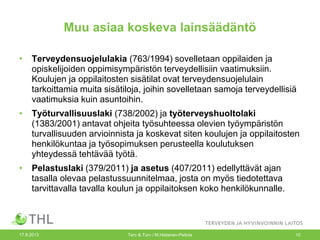 Muu asiaa koskeva lainsäädäntö
• Terveydensuojelulakia (763/1994) sovelletaan oppilaiden ja
opiskelijoiden oppimisympäristön terveydellisiin vaatimuksiin.
Koulujen ja oppilaitosten sisätilat ovat terveydensuojelulain
tarkoittamia muita sisätiloja, joihin sovelletaan samoja terveydellisiä
vaatimuksia kuin asuntoihin.
• Työturvallisuuslaki (738/2002) ja työterveyshuoltolaki
(1383/2001) antavat ohjeita työsuhteessa olevien työympäristön
turvallisuuden arvioinnista ja koskevat siten koulujen ja oppilaitosten
henkilökuntaa ja työsopimuksen perusteella koulutuksen
yhteydessä tehtävää työtä.
• Pelastuslaki (379/2011) ja asetus (407/2011) edellyttävät ajan
tasalla olevaa pelastussuunnitelmaa, josta on myös tiedotettava
tarvittavalla tavalla koulun ja oppilaitoksen koko henkilökunnalle.
17.9.2013 Terv & Turv / M.Hietanen-Peltola 10
 