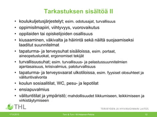 Tarkastuksen sisältöä II
• koulukuljetusjärjestelyt; esim. odotusajat, turvallisuus
• oppimisilmapiiri, viihtyvyys, vuorovaikutus
• oppilaiden tai opiskelijoiden osallisuus
• kiusaaminen, väkivalta ja häirintä sekä näiltä suojaamiseksi
laaditut suunnitelmat
• tapaturma- ja terveysuhat sisäiloissa, esim. portaat,
aineopetusluokat, ergonomiset tekijät
• turvallisuusuhat; esim. turvallisuus- ja pelastussuunnitelmien
ajantasaisuus, kriisivalmius, paloturvallisuus
• tapaturma- ja terveysvaarat ulkotiloissa, esim. fyysiset olosuhteet ja
välituntivalvonta
• koulun sosiaalitilat, WC, pesu- ja lepotilat
• ensiapuvalmius
• välituntitilat ja ympäristö; mahdollisuudet liikkumiseen, leikkimiseen ja
virkistäytymiseen
17.9.2013 Terv & Turv / M.Hietanen-Peltola 12
 