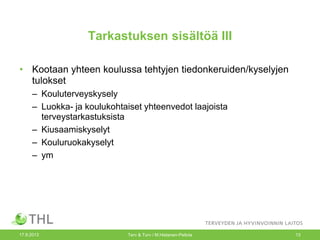 Tarkastuksen sisältöä III
• Kootaan yhteen koulussa tehtyjen tiedonkeruiden/kyselyjen
tulokset
– Kouluterveyskysely
– Luokka- ja koulukohtaiset yhteenvedot laajoista
terveystarkastuksista
– Kiusaamiskyselyt
– Kouluruokakyselyt
– ym
17.9.2013 Terv & Turv / M.Hietanen-Peltola 13
 