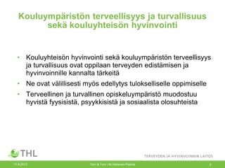 Kouluympäristön terveellisyys ja turvallisuus
sekä kouluyhteisön hyvinvointi
• Kouluyhteisön hyvinvointi sekä kouluympäristön terveellisyys
ja turvallisuus ovat oppilaan terveyden edistämisen ja
hyvinvoinnille kannalta tärkeitä
• Ne ovat välillisesti myös edellytys tulokselliselle oppimiselle
• Terveellinen ja turvallinen opiskeluympäristö muodostuu
hyvistä fyysisistä, psyykkisistä ja sosiaalista olosuhteista
17.9.2013 Terv & Turv / M.Hietanen-Peltola 2
 