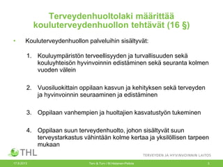 Terveydenhuoltolaki määrittää
kouluterveydenhuollon tehtävät (16 §)
• Kouluterveydenhuollon palveluihin sisältyvät:
1. Kouluympäristön terveellisyyden ja turvallisuuden sekä
kouluyhteisön hyvinvoinnin edistäminen sekä seuranta kolmen
vuoden välein
2. Vuosiluokittain oppilaan kasvun ja kehityksen sekä terveyden
ja hyvinvoinnin seuraaminen ja edistäminen
3. Oppilaan vanhempien ja huoltajien kasvatustyön tukeminen
4. Oppilaan suun terveydenhuolto, johon sisältyvät suun
terveystarkastus vähintään kolme kertaa ja yksilöllisen tarpeen
mukaan
17.9.2013 Terv & Turv / M.Hietanen-Peltola 3
 