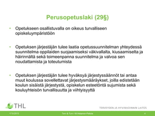 Perusopetuslaki (29§)
• Opetukseen osallistuvalla on oikeus turvalliseen
opiskeluympäristöön
• Opetuksen järjestäjän tulee laatia opetussuunnitelman yhteydessä
suunnitelma oppilaiden suojaamiseksi väkivallalta, kiusaamiselta ja
häirinnältä sekä toimeenpanna suunnitelma ja valvoa sen
noudattamista ja toteutumista
• Opetuksen järjestäjän tulee hyväksyä järjestyssäännöt tai antaa
muut koulussa sovellettavat järjestysmääräykset, joilla edistetään
koulun sisäistä järjestystä, opiskelun esteetöntä sujumista sekä
kouluyhteisön turvallisuutta ja viihtyisyyttä
17.9.2013 Terv & Turv / M.Hietanen-Peltola 4
 