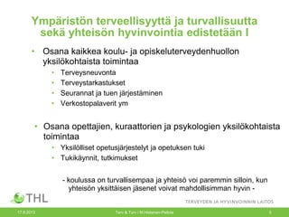 Ympäristön terveellisyyttä ja turvallisuutta
sekä yhteisön hyvinvointia edistetään I
• Osana kaikkea koulu- ja opiskeluterveydenhuollon
yksilökohtaista toimintaa
• Terveysneuvonta
• Terveystarkastukset
• Seurannat ja tuen järjestäminen
• Verkostopalaverit ym
• Osana opettajien, kuraattorien ja psykologien yksilökohtaista
toimintaa
• Yksilölliset opetusjärjestelyt ja opetuksen tuki
• Tukikäynnit, tutkimukset
- koulussa on turvallisempaa ja yhteisö voi paremmin silloin, kun
yhteisön yksittäisen jäsenet voivat mahdollisimman hyvin -
17.9.2013 Terv & Turv / M.Hietanen-Peltola 5
 