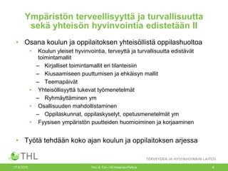 Ympäristön terveellisyyttä ja turvallisuutta
sekä yhteisön hyvinvointia edistetään II
• Osana koulun ja oppilaitoksen yhteisöllistä oppilashuoltoa
• Koulun yleiset hyvinvointia, terveyttä ja turvallisuutta edistävät
toimintamallit
– Kirjalliset toimintamallit eri tilanteisiin
– Kiusaamiseen puuttumisen ja ehkäisyn mallit
– Teemapäivät
• Yhteisöllisyyttä tukevat työmenetelmät
– Ryhmäyttäminen ym
• Osallisuuden mahdollistaminen
– Oppilaskunnat, oppilaskyselyt, opetusmenetelmät ym
• Fyysisen ympäristön puutteiden huomioiminen ja korjaaminen
• Työtä tehdään koko ajan koulun ja oppilaitoksen arjessa
17.9.2013 Terv & Turv / M.Hietanen-Peltola 6
 