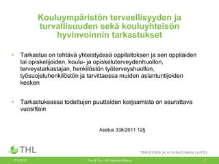 Kouluympäristön terveellisyyden ja
turvallisuuden sekä kouluyhteisön
hyvinvoinnin tarkastukset
• Tarkastus on tehtävä yhteistyössä oppilaitoksen ja sen oppilaiden
tai opiskelijoiden, koulu- ja opiskeluterveydenhuollon,
terveystarkastajan, henkilöstön työterveyshuollon,
työsuojeluhenkilöstön ja tarvittaessa muiden asiantuntijoiden
kesken
• Tarkastuksessa todettujen puutteiden korjaamista on seurattava
vuosittain
Asetus 338/2011 12§
17.9.2013 Terv & Turv / M.Hietanen-Peltola 7
 