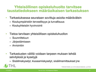 Yhteisöllinen opiskeluhuolto tarvitsee
taustatiedokseen määräaikaisen tarkastuksen
• Tarkastuksessa seurataan sovittuja asioita määrävälein
– Kouluympäristön terveellisyys ja turvallisuus
– Kouluyhteisön hyvinvointi
• Tietoa tarvitaan yhteisöllisen opiskeluhuollon
– Suunnitteluun
– Järjestämiseen
– Arviointiin
• Tarkastusten välillä voidaan tarpeen mukaan tehdä
selvityksiä ja kyselyjä
– Sisäilmakyselyt, kiusaamiskyselyt, sisäilmamittaukset jne
17.9.2013 Terv & Turv / M.Hietanen-Peltola 8
 