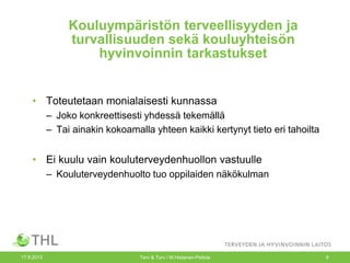 Kouluympäristön terveellisyyden ja
turvallisuuden sekä kouluyhteisön
hyvinvoinnin tarkastukset
• Toteutetaan monialaisesti kunnassa
– Joko konkreettisesti yhdessä tekemällä
– Tai ainakin kokoamalla yhteen kaikki kertynyt tieto eri tahoilta
• Ei kuulu vain kouluterveydenhuollon vastuulle
– Kouluterveydenhuolto tuo oppilaiden näkökulman
17.9.2013 Terv & Turv / M.Hietanen-Peltola 9
 