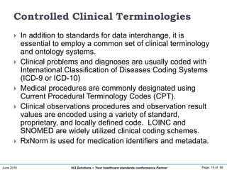 June 2016 Page: 15 of 59Hi3 Solutions ~ Your healthcare standards conformance Partner
Controlled Clinical Terminologies
 In addition to standards for data interchange, it is
essential to employ a common set of clinical terminology
and ontology systems.
 Clinical problems and diagnoses are usually coded with
International Classification of Diseases Coding Systems
(ICD-9 or ICD-10)
 Medical procedures are commonly designated using
Current Procedural Terminology Codes (CPT).
 Clinical observations procedures and observation result
values are encoded using a variety of standard,
proprietary, and locally defined code. LOINC and
SNOMED are widely utilized clinical coding schemes.
 RxNorm is used for medication identifiers and metadata.
 