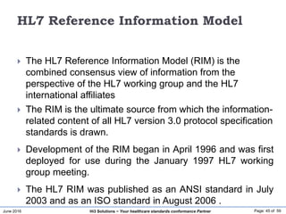 June 2016 Page: 45 of 59Hi3 Solutions ~ Your healthcare standards conformance Partner
HL7 Reference Information Model
 The HL7 Reference Information Model (RIM) is the
combined consensus view of information from the
perspective of the HL7 working group and the HL7
international affiliates
 The RIM is the ultimate source from which the information-
related content of all HL7 version 3.0 protocol specification
standards is drawn.
 Development of the RIM began in April 1996 and was first
deployed for use during the January 1997 HL7 working
group meeting.
 The HL7 RIM was published as an ANSI standard in July
2003 and as an ISO standard in August 2006 .
 