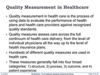 June 2016 Page: 51 of 59Hi3 Solutions ~ Your healthcare standards conformance Partner
Quality Measurement in Healthcare
 Quality measurement in health care is the process of
using data to evaluate the performance of health
plans and health care providers against recognized
quality standards.
 Quality measures assess care across the full
continuum of health care delivery, from the level of
individual physicians all the way up to the level of
health insurance plans.
 Hundreds of different quality measures are used in
health care.
 These measures generally fall into four broad
categories: 1) structure, 2) process, 3) outcome, and 4)
patient experience.
 