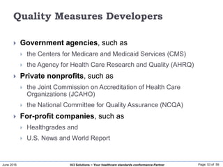 June 2016 Page: 53 of 59Hi3 Solutions ~ Your healthcare standards conformance Partner
Quality Measures Developers
 Government agencies, such as
 the Centers for Medicare and Medicaid Services (CMS)
 the Agency for Health Care Research and Quality (AHRQ)
 Private nonprofits, such as
 the Joint Commission on Accreditation of Health Care
Organizations (JCAHO)
 the National Committee for Quality Assurance (NCQA)
 For-profit companies, such as
 Healthgrades and
 U.S. News and World Report
 