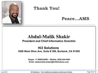 June 2016 Page: 59 of 59Hi3 Solutions ~ Your healthcare standards conformance Partner
Thank You!
Peace...AMS
Abdul-Malik Shakir
President and Chief Informatics Scientist
Hi3 Solutions
3500 West Olive Ave, Suite # 300, Burbank, CA 91505
Skype: +1 9098334661  Mobile: (626) 644-4491
Email: abdulmalik.shakir@hi3Solutions.com
 