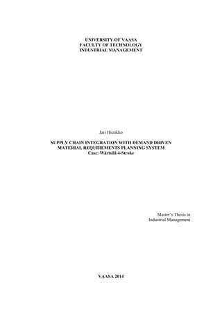 UNIVERSITY OF VAASA
FACULTY OF TECHNOLOGY
INDUSTRIAL MANAGEMENT
Jari Hietikko
SUPPLY CHAIN INTEGRATION WITH DEMAND DRIVEN
MATERIAL REQUIREMENTS PLANNING SYSTEM
Case: Wärtsilä 4-Stroke
Master’s Thesis in
Industrial Management
VAASA 2014
 