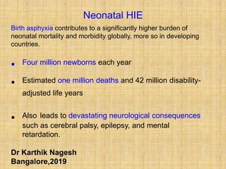 Neonatal HIE
Birth asphyxia contributes to a significantly higher burden of
neonatal mortality and morbidity globally, more so in developing
countries.
• Four million newborns each year
• Estimated one million deaths and 42 million disability-
adjusted life years
• Also leads to devastating neurological consequences
such as cerebral palsy, epilepsy, and mental
retardation.
Dr Karthik Nagesh
Bangalore,2019
 