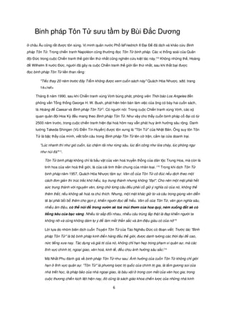 Binh pháp Tôn T sưu t m by Bùi Đ c Dương
  châu Âu cũng r t đư c tôn sùng. V minh quân nư c Ph làFriedrich II Đ i Đ đã d ch và kh o c u Binh
pháp Tôn T . Trong chi n tranh Napoléon cũng thư ng đ c Tôn T binh pháp. Các v th ng soái c a Quân
đ i Đ c trong cu c Chi n tranh th gi i l n th nh t cũng nghiên c u ki t tác này.[10] Không nh ng th , Hoàng
đ Wilhelm II nư c Đ c, ngư i đã gây ra cu c Chi n tranh th gi i l n th nh t, sau khi th t b i đư c
đ c binh pháp Tôn T li n than r ng:

        "Ti c thay 20 năm trư c đây Tr m không đư c xem cu n sách này" Quách Hóa Như c. sđd. trang
        14</ref>

     Tháng 8 năm 1990, sau khi Chi n tranh vùng V nh bùng phát, phóng viên Th i báo Los Angeles đ n
     ph ng v n T ng th ng George H. W. Bush, phát hi n trên bàn làm vi c c a ông có bày hai cu n sách,
     là Hoàng đ Caesar và Binh pháp Tôn T       [7]
                                                      . Có ngư i nói: Trong cu c Chi n tranh vùng V nh, các s
     quan quân đ i Hoa Kỳ đ u mang theo Binh pháp Tôn T . Như v y cho th y cu n binh pháp c đ i có t
     2500 năm trư c, trong cu c chi n tranh hi n đ i hoá hôm nay v n phát huy nh hư ng sâu r ng. Danh
     tư ng Takeda Shingen (Vũ Đi n Tín Huy n) đư c tôn xưng là "Tôn T " c a Nh t B n. Ông suy tôn Tôn
     T là b c th y c a mình, vi t b n câu trong Binh pháp Tôn T lên c tr n, c m t i c a doanh tr i.

        "Lúc nhanh thì như gió cu n, lúc ch m rãi như r ng sâu, lúc t n công như l a cháy, lúc phòng ng
        như núi đá"[11].

           Tôn T binh pháp không ch là b u v t c a văn hoá truy n th ng c a dân t c Trung Hoa, mà còn là
           tinh hoa c a văn hoá th gi i, là c a c i tinh th n chung c a nhân lo i. [12] Trong khi d ch Tôn T
           binh pháp năm 1957, Quách Hóa Như c tâm s : Văn c c a Tôn T cô đúc n u d ch theo m t
           cách đơn gi n thì trúc tr c khó hi u, tuy trung thành nhưng không "đ t". Cho nên m t m t ph i h t
           s c trung thành v i nguyên văn, t ng ch t ng câu đ u ph i c gi ý nghĩa cũ c a nó, không th
           thêm th t, n u không s hoá ra chú thích. Nhưng, m t m t khác gi t và câu trong gi ng văn di n
           t l i ph i b i b thêm cho g n ý, khi n ngư i đ c d hi u. Văn c c a Tôn T , văn g n nghĩa sâu,
           nhi u âm đi u, có th nói đ trong vư n s to mùi thơm c a hoa quý, ném xu ng đ t s có
           ti ng kêu c a b c vàng. Nhi u t s p đ i nhau, nhi u câu trùng l p th t là đ p khi n ngư i ta
           không n và cũng không dám t ý đ làm m t th n s c và âm đi u giàu có c a nó[13]

           L i t a do nhóm biên d ch cu n Truy n Tôn T c a Tào Nghiêu Đ c có đo n vi t: Trư c tác "Binh
           pháp Tôn T " là b binh pháp kinh đi n hàng đ u th gi i, đư c danh tư ng các th i đ i đ cao,
           n c ti ng xưa nay. Tác d ng và giá tr c a nó, không ch h n h p trong ph m vi quân s , mà các
           lĩnh v c chính tr , ngo i giao, văn hoá, kinh t , đ u ch u nh hư ng sâu s c.[14]

           Mã Nh t Phu đánh giá v binh pháp Tôn T như sau: nh hư ng c a cu n Tôn T không ch gi i
           h n     lĩnh v c quân s . "Tôn T " là phương lư c tr qu c c a chính tr gia, là t m gương soi c a
           nhà tri t h c, là pháp b o c a nhà ngo i giao, là báu v t      trong con m t c a văn h c gia; trong
           cu c thương chi n k ch li t hi n nay, đó cũng là sách giáo khoa chi n lư c c a nh ng nhà kinh

                                                           6
 