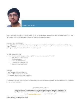 Hieu Pham CV | hieupp.art@gmail.com
PHAM PHU HIEU
My name is Hieu. I am excited when I read your Career on Vietnamworks website. I have been seeking an opportunity such
as this and I think my background and your requirements may be a good match.
MAJOR OF SENIOR DESIGNER:
- Being good at using excellently softwares of designing and making TVC advertising films such as Illustrator, Photoshop,
Flash, premiere.
- Using excellently Microsoft offices: Word, Power Point, Excel
PERSONAL INFORMATION:
- Address: B06-3, Hoang Anh Gia Lai 2, 727 Tran Xuan Soan Street, Dist 7, HCMC
- Date of birth: 25th June, 1992
- ID No: 013108517
- Mobile No: 01648260064
- Email: hieupp.art@gmail.com,
Skype ID: hieuphamphu092
HOBBIES:
- Have an inquiring mind of learning,
- Taking part in extracurricular activities,
- Travelling in order to study more new things.
If you have any further questions please contact me at your convenience via my number 0164 826 0064. I’m looking forward
to hearing from you soon. .
This is link to see my portfolio
http://www.slideshare.net/hieuphamphu092/cv-34943039
Email : hieupp.art@gmail.com Mobile: 0164 826 0064
 