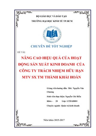 BỘ GIÁO DỤC VÀ ĐÀO TẠO
TRƯỜNG ĐẠI HỌC KINH TẾ TP.HCM
CHUYÊN ĐỀ TỐT NGHIỆP
ĐỀ TÀI:
NÂNG CAO HIỆU QUẢ CỦA HOẠT
ĐỘNG SẢN XUẤT KINH DOANH CỦA
CÔNG TY TRÁCH NHIỆM HỮU HẠN
MTV SX TM THÀNH KHẢI HOÀN
Giảng viên hướng dẫn: ThS. Nguyễn Văn
Chương
Sinh viên thực hiện: Nguyễn Chí Hiếu
Khóa - 20 Lớp: LT20AD001
Chuyên ngành: Quản trị kinh doanh
Niên khóa 2015-2017
 