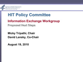HIT Policy Committee
Information Exchange Workgroup
Proposed Next Steps

Micky Tripathi, Chair
David Lansky, Co-Chair

August 19, 2010
 