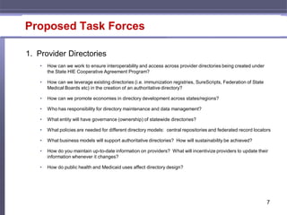 Proposed Task Forces

1. Provider Directories
    •   How can we work to ensure interoperability and access across provider directories being created under
        the State HIE Cooperative Agreement Program?

    •   How can we leverage existing directories (i.e. immunization registries, SureScripts, Federation of State
        Medical Boards etc) in the creation of an authoritative directory?

    •   How can we promote economies in directory development across states/regions?

    •   Who has responsibility for directory maintenance and data management?

    •   What entity will have governance (ownership) of statewide directories?

    •   What policies are needed for different directory models: central repositories and federated record locators

    •   What business models will support authoritative directories? How will sustainability be achieved?

    •   How do you maintain up-to-date information on providers? What will incentivize providers to update their
        information whenever it changes?

    •   How do public health and Medicaid uses affect directory design?




                                                                                                                   7
 