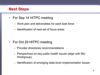 Next Steps

• For Sep 14 HITPC meeting
   – Work plan and deliverables for each task force

   – Identification of next set of focus areas



• For Oct 20 HITPC meeting
   – Provider directories recommendations

   – Perspectives on key public health issues (align with MU
     Workgroup)

   – Identification of emerging state-level implementation issues

                                                                    9
 