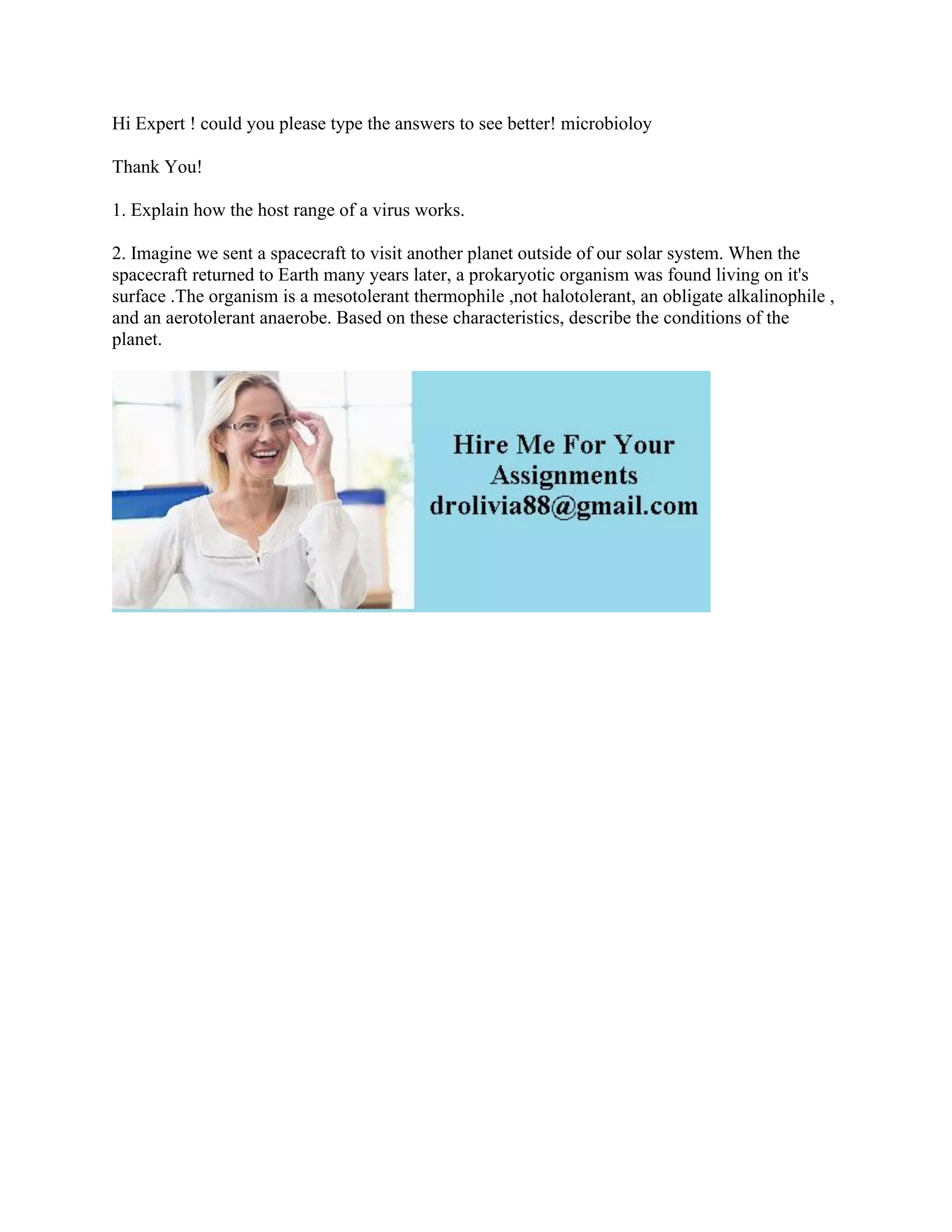 Hi Expert ! could you please type the answers to see better! microbioloy
Thank You!
1. Explain how the host range of a virus works.
2. Imagine we sent a spacecraft to visit another planet outside of our solar system. When the
spacecraft returned to Earth many years later, a prokaryotic organism was found living on it's
surface .The organism is a mesotolerant thermophile ,not halotolerant, an obligate alkalinophile ,
and an aerotolerant anaerobe. Based on these characteristics, describe the conditions of the
planet.