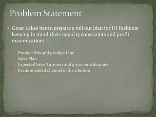  Great Lakes has to prepare a roll out plan for Hi Fashions
  keeping in mind their capacity constraints and profit
  maximization:

   Product Mix and product Line
   Sales Plan
   Expected Sales Turnover and gross contributions
   Recommended channel of distribution
 