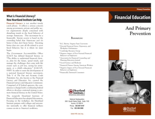Resources:
1 R.C. Brown, Virginia State University
2 Personal Financial Stress, Depression, and
Workplace Performance
3 Cambridge Resource Group
4 Negative Impact of Poor Personal Financial
Behavior on Employees
5 Association for Financial Counseling and
Planning Education Journal
6 Social Science and Medicine
7 Financial Distress Among American Workers
8 Negative Impact of Poor Personal Financial
Behavior on Employees
9 Financially Distressed Consumers
What is Financial Literacy?
HowHeartlandInstituteCanHelp
Financial Literacy is not another trendy
catch phrase. It reflects a serious concern
among government, private and public sec-
tor organizations deeply concerned with
disturbing trends in the fiscal behavior of
average Americans. This movement for a
financially literate society is based on the
overriding belief that Americans can’t do
better if they don’t know better. Knowing
better does not cure all ills related to poor
fiscal behavior, but it is where we must
begin.
The Government Accountability Office
(GAO) has defined financial literacy as
“The ability to understand financial choic-
es, plan for the future, spend wisely, and
manage the challenges that come with life
events such as job loss, saving for retire-
ment, or a child’s education.” (GAO-05-
93SP) In order to assist the development of
a national financial literacy movement,
Title V of The Fair and Accurate Credit
Transitions Act, also known as the Financial
Literacy and Education Act, created the
Financial Literacy and Education Commission.
Comprised of 20 federal agencies, the com-
mission is charged with coordinating federal
efforts to develop a national strategy to pro-
mote financial literacy in the United States.
The nonprofit Heartland Institute of
Financial Education has adopted this mission.
Focusing on the workplace, the Heartland
Institute partners with colleges and universi-
ties nationally to offer financial wellness
courses on-site to America’s workforce.
And Primary
Prevention
National Headquarters
2851 South Parker Road, Suite 1100
Aurora, CO 80014
Phone: 303-597-0197
Fax: 303-369-3900
www.hife-usa.org
Financial Education
Primary Prevention
 